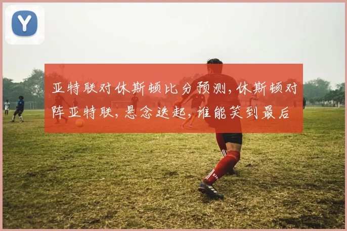 亚特联对休斯顿比分预测,休斯顿对阵亚特联,悬念迭起,谁能笑到最后
