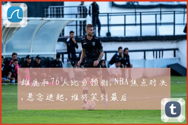 雄鹿和76人比分预测,NBA焦点对决,悬念迭起,谁将笑到最后