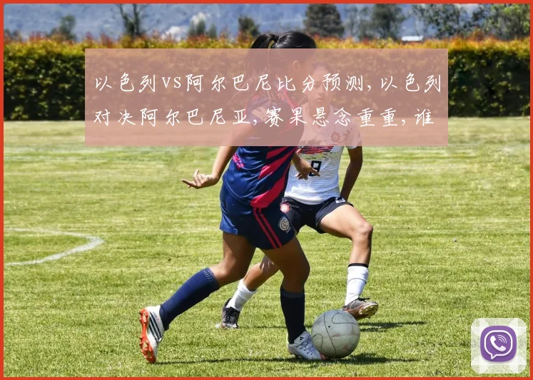 以色列vs阿尔巴尼比分预测,以色列对决阿尔巴尼亚,赛果悬念重重,谁将笑到最后