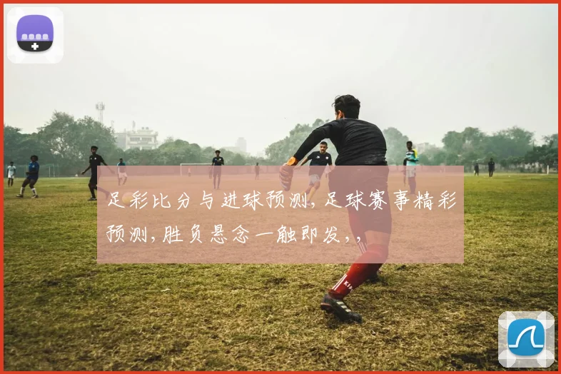 足彩比分与进球预测,足球赛事精彩预测,胜负悬念一触即发,,